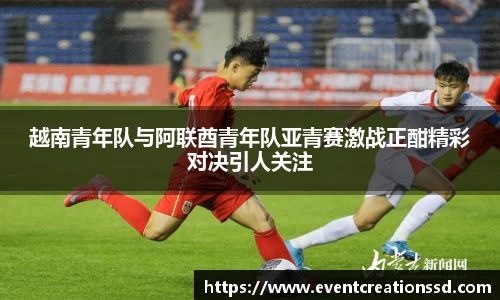 越南青年队与阿联酋青年队亚青赛激战正酣精彩对决引人关注
